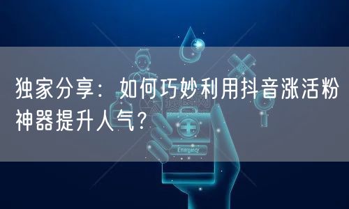 独家分享：如何巧妙利用抖音涨活粉神器提升人气？
