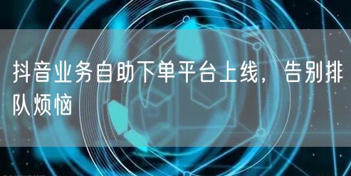 抖音业务自助下单平台上线，告别排队烦恼