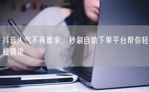 抖音人气不再难求，秒刷自助下单平台帮你轻松搞定