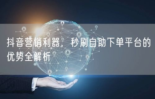 抖音营销利器，秒刷自助下单平台的优势全解析