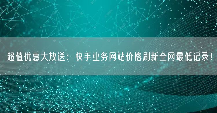 超值优惠大放送：快手业务网站价格刷新全网最低记录！