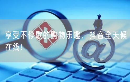 享受不停歇的购物乐趣，抖音全天候在线！