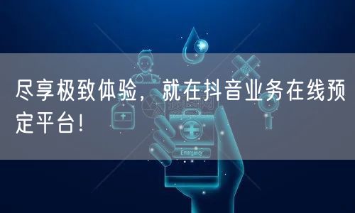 尽享极致体验，就在抖音业务在线预定平台！