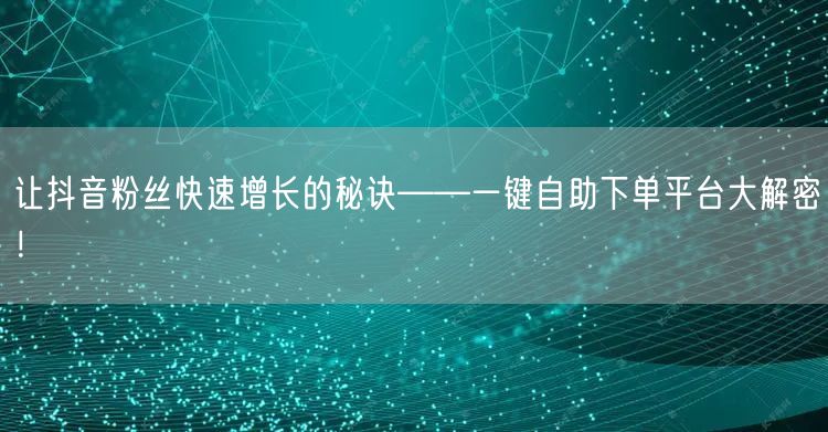 让抖音粉丝快速增长的秘诀——一键自助下单平台大解密！