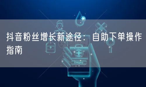 抖音粉丝增长新途径：自助下单操作指南