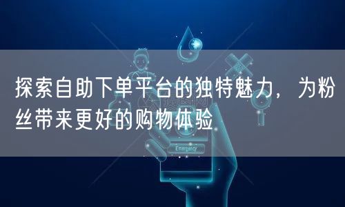 探索自助下单平台的独特魅力，为粉丝带来更好的购物体验