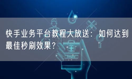 快手业务平台教程大放送：如何达到最佳秒刷效果？