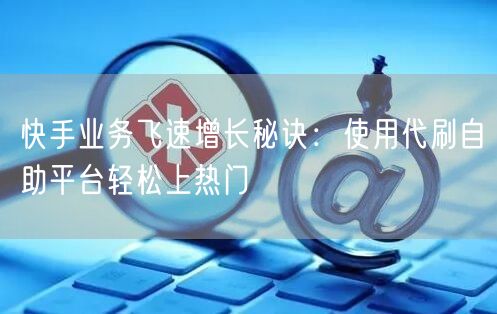 快手业务飞速增长秘诀：使用代刷自助平台轻松上热门