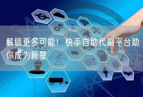 解锁更多可能！快手自助代刷平台助你成为新星
