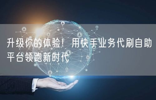 升级你的体验！用快手业务代刷自助平台领跑新时代