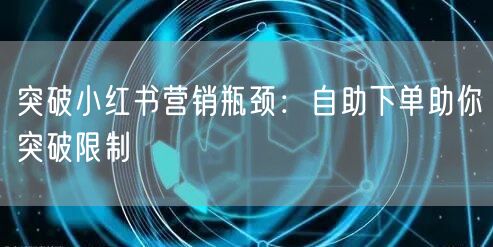突破小红书营销瓶颈：自助下单助你突破限制