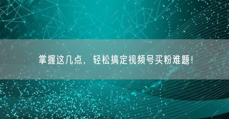 掌握这几点，轻松搞定视频号买粉难题！