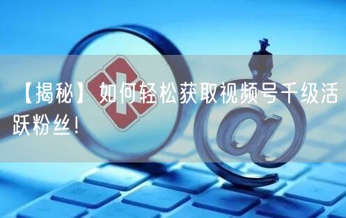 【揭秘】如何轻松获取视频号千级活跃粉丝！