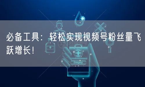 必备工具：轻松实现视频号粉丝量飞跃增长！