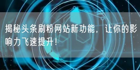 揭秘头条刷粉网站新功能，让你的影响力飞速提升！