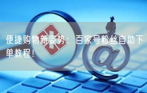 便捷购物新姿势：百家号粉丝自助下单教程！