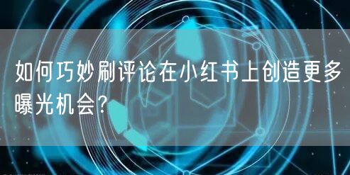 如何巧妙刷评论在小红书上创造更多曝光机会？