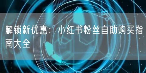 解锁新优惠：小红书粉丝自助购买指南大全