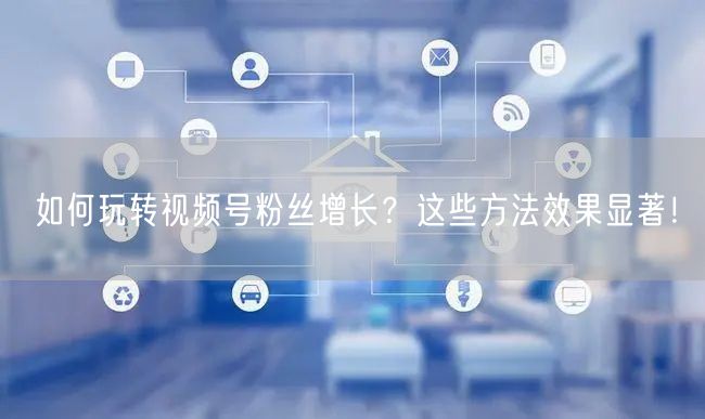 如何玩转视频号粉丝增长？这些方法效果显著！
