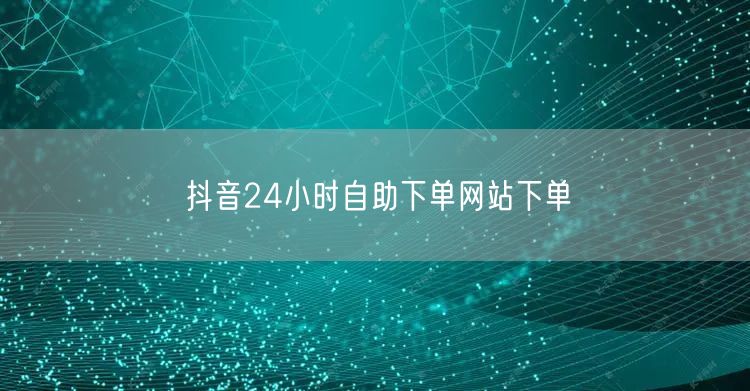 抖音24小时自助下单网站下单