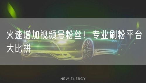 火速增加视频号粉丝！专业刷粉平台大比拼