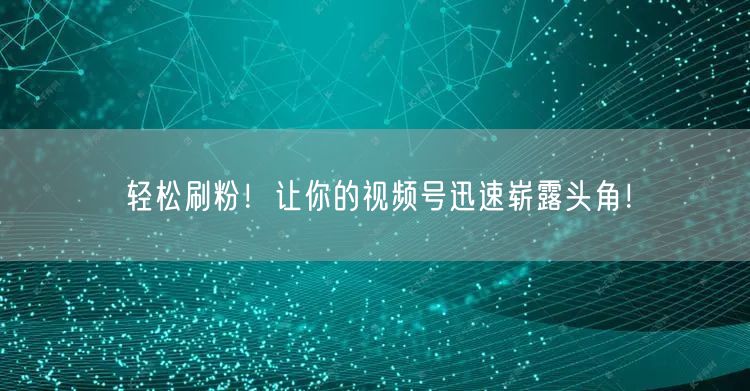 轻松刷粉！让你的视频号迅速崭露头角！
