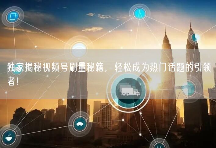 独家揭秘视频号刷量秘籍，轻松成为热门话题的引领者！