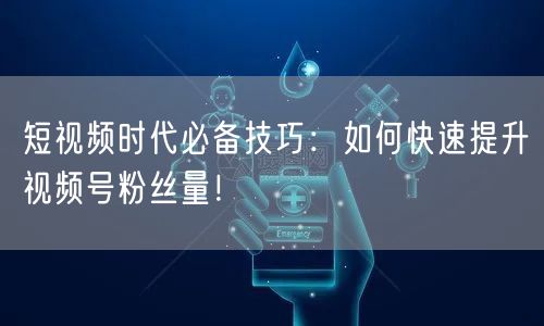 短视频时代必备技巧：如何快速提升视频号粉丝量！