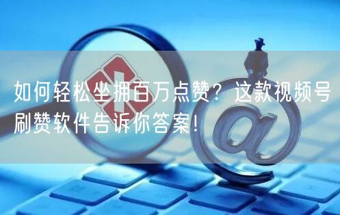 如何轻松坐拥百万点赞？这款视频号刷赞软件告诉你答案！