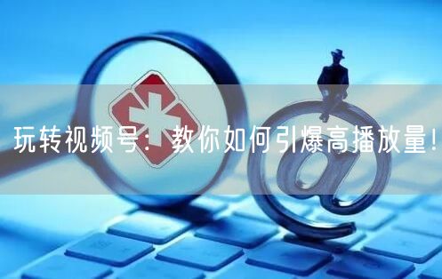 玩转视频号：教你如何引爆高播放量！