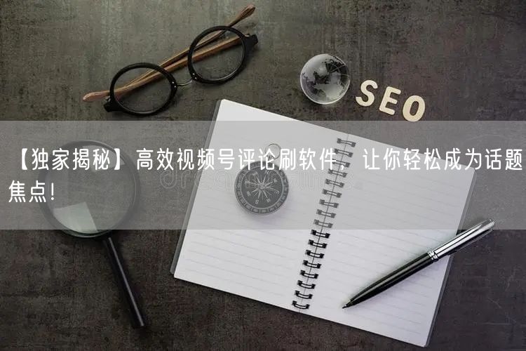 【独家揭秘】高效视频号评论刷软件，让你轻松成为话题焦点！