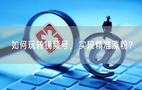 如何玩转视频号，实现精准涨粉？