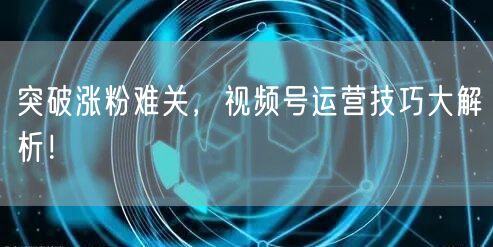 突破涨粉难关，视频号运营技巧大解析！