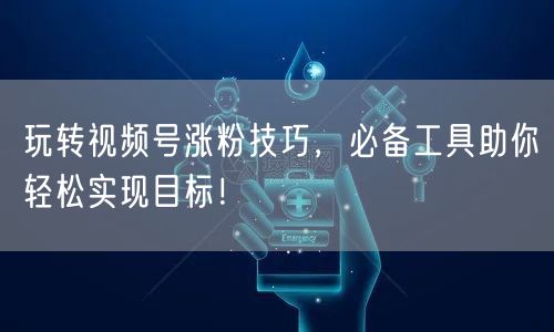 玩转视频号涨粉技巧，必备工具助你轻松实现目标！