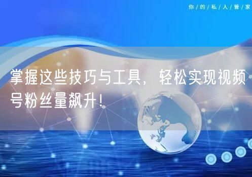 掌握这些技巧与工具，轻松实现视频号粉丝量飙升！