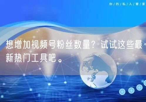 想增加视频号粉丝数量？试试这些最新热门工具吧。
