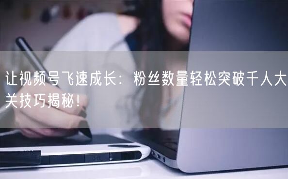 让视频号飞速成长：粉丝数量轻松突破千人大关技巧揭秘！