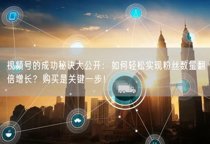视频号的成功秘诀大公开：如何轻松实现粉丝数量翻倍增长？购买是关键一步！
