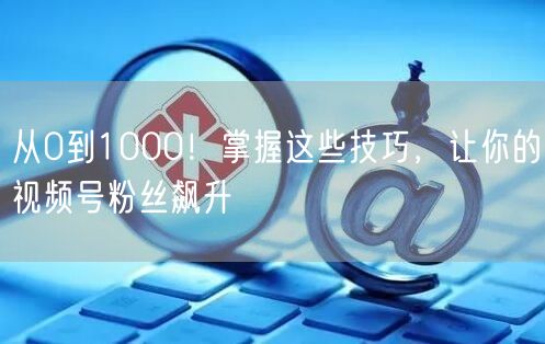 从0到1000！掌握这些技巧，让你的视频号粉丝飙升