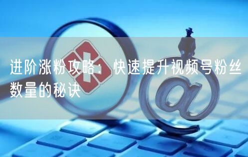 进阶涨粉攻略：快速提升视频号粉丝数量的秘诀
