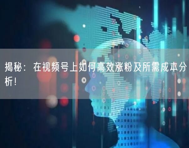 揭秘：在视频号上如何高效涨粉及所需成本分析！