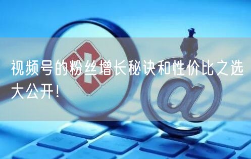 视频号的粉丝增长秘诀和性价比之选大公开！