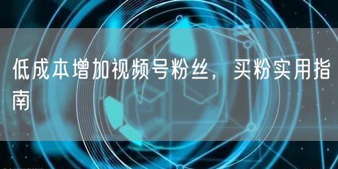 低成本增加视频号粉丝，买粉实用指南