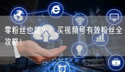 零粉丝也能火！买视频号有效粉丝全攻略！