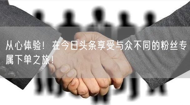 从心体验！在今日头条享受与众不同的粉丝专属下单之旅！