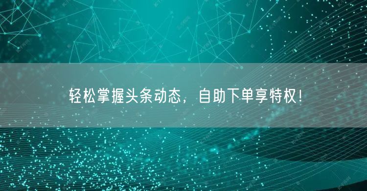 轻松掌握头条动态，自助下单享特权！
