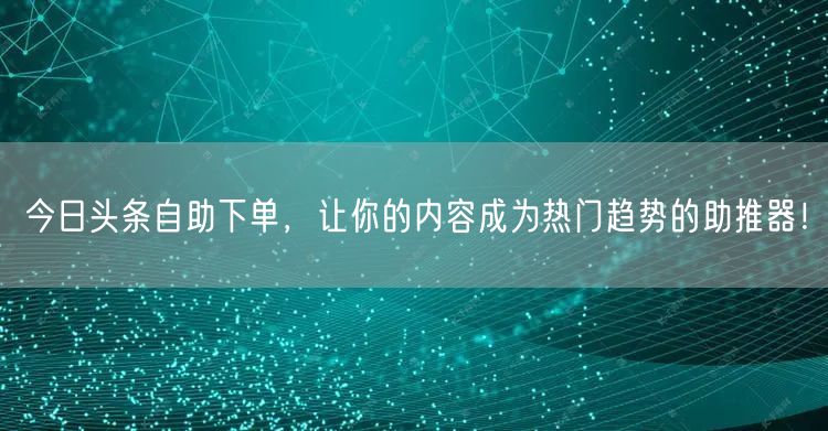 今日头条自助下单，让你的内容成为热门趋势的助推器！