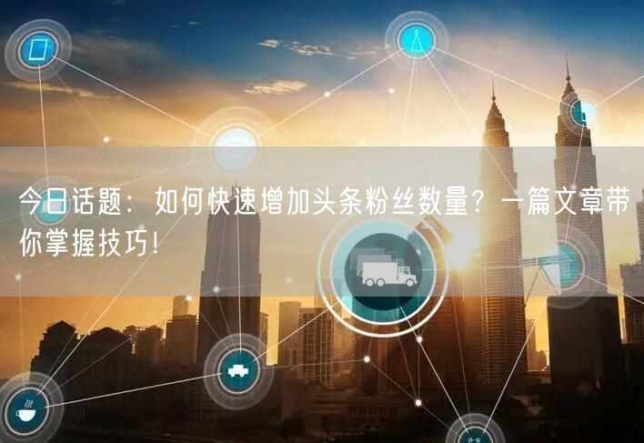 今日话题：如何快速增加头条粉丝数量？一篇文章带你掌握技巧！