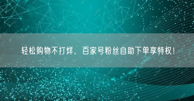 轻松购物不打烊，百家号粉丝自助下单享特权！