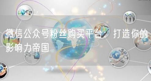 微信公众号粉丝购买平台：打造你的影响力帝国